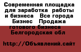 Современная площадка для заработка, работы и бизнеса - Все города Бизнес » Продажа готового бизнеса   . Белгородская обл.